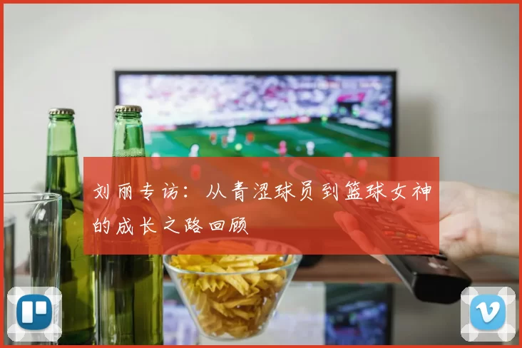 刘丽专访:从青涩球员到篮球女神的成长之路回顾