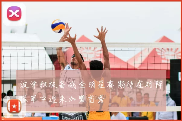 波津积极备战全明星赛期待在对阵绿军中迎来加盟首秀