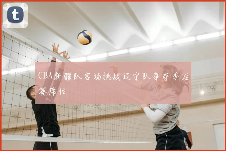 CBA新疆队客场挑战辽宁队争夺季后赛席位