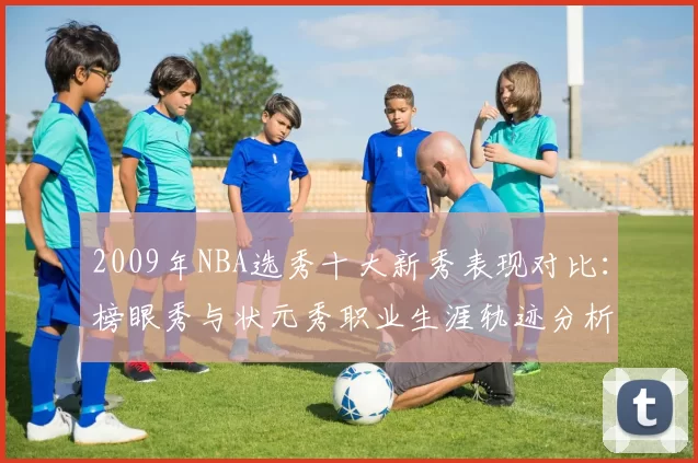 2009年NBA选秀十大新秀表现对比：榜眼秀与状元秀职业生涯轨迹分析