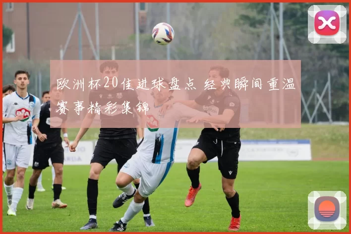 欧洲杯20佳进球盘点 经典瞬间重温赛事精彩集锦