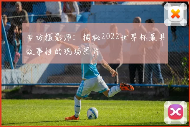 专访摄影师:揭秘2022世界杯最具故事性的现场图片