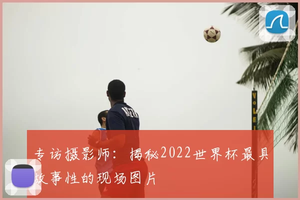 专访摄影师:揭秘2022世界杯最具故事性的现场图片