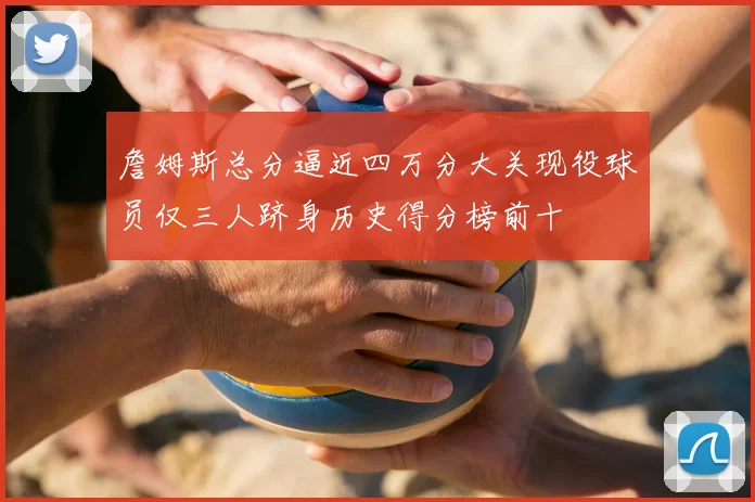 詹姆斯总分逼近四万分大关现役球员仅三人跻身历史得分榜前十