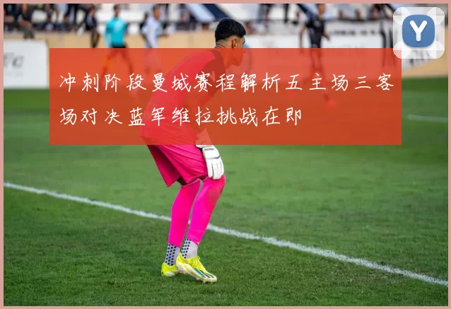 冲刺阶段曼城赛程解析五主场三客场对决蓝军维拉挑战在即