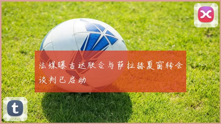 法媒曝吉达联合与萨拉赫夏窗转会谈判已启动