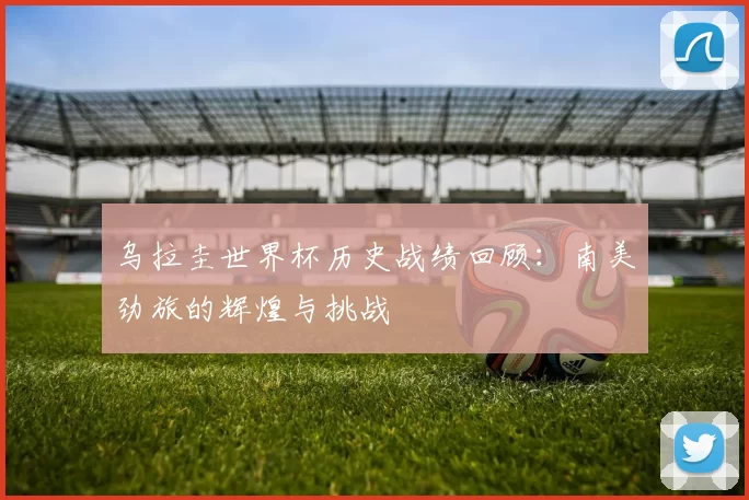 乌拉圭世界杯历史战绩回顾:南美劲旅的辉煌与挑战