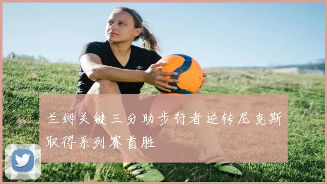 兰姆关键三分助步行者逆转尼克斯取得系列赛首胜