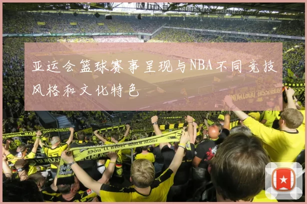 亚运会篮球赛事呈现与NBA不同竞技风格和文化特色