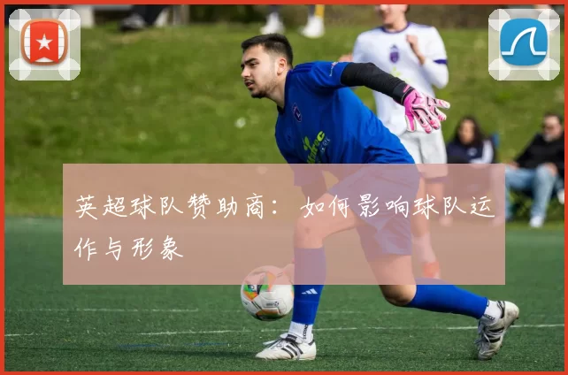 英超球队赞助商:如何影响球队运作与形象