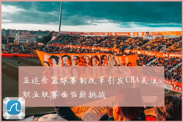 亚运会篮球赛制改革引发CBA关注,职业联赛面临新挑战