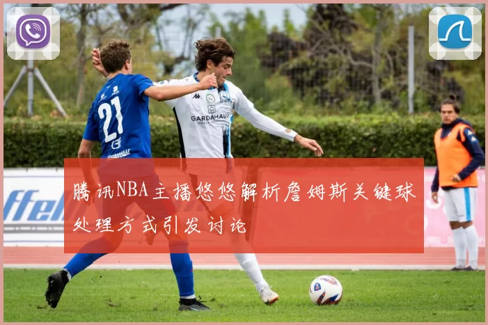 腾讯NBA主播悠悠解析詹姆斯关键球处理方式引发讨论
