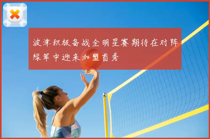 波津积极备战全明星赛期待在对阵绿军中迎来加盟首秀