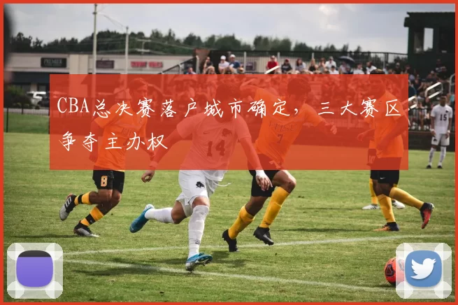 CBA总决赛落户城市确定，三大赛区争夺主办权