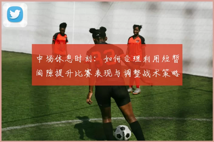 中场休息时刻：如何合理利用短暂间隙提升比赛表现与调整战术策略