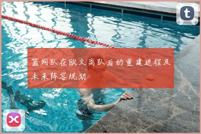 篮网队在欧文离队后的重建进程及未来阵容规划