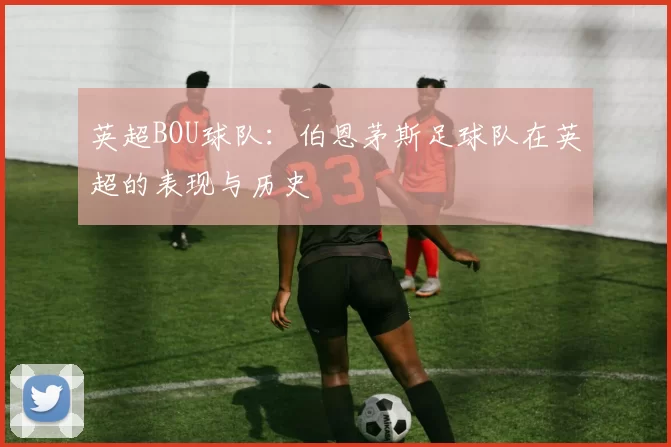 英超BOU球队:伯恩茅斯足球队在英超的表现与历史