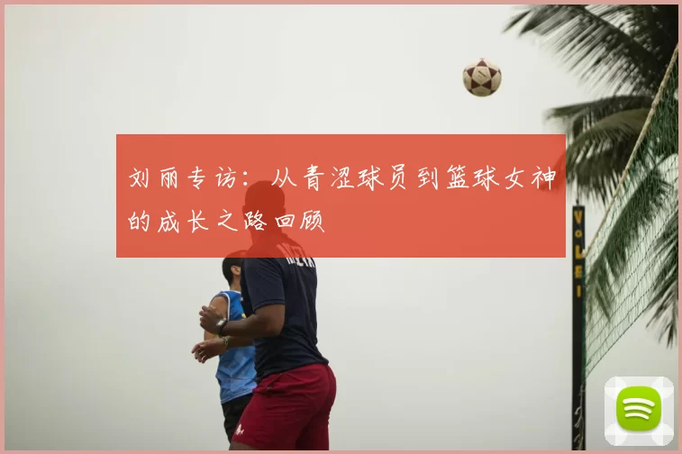 刘丽专访:从青涩球员到篮球女神的成长之路回顾