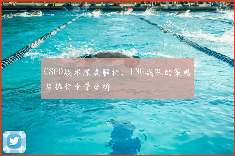 CSGO战术深度解析:LNG战队的策略与执行全景分析