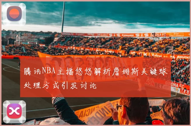 腾讯NBA主播悠悠解析詹姆斯关键球处理方式引发讨论