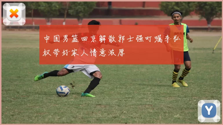中国男篮回京解散郭士强叮嘱李弘权带好家人情意浓厚