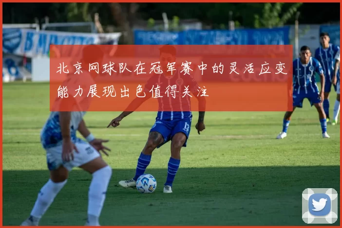 北京网球队在冠军赛中的灵活应变能力展现出色值得关注