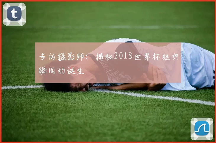 专访摄影师:揭秘2018世界杯经典瞬间的诞生