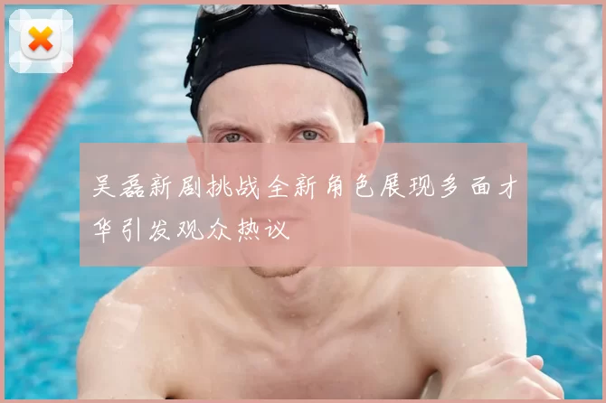 吴磊新剧挑战全新角色展现多面才华引发观众热议