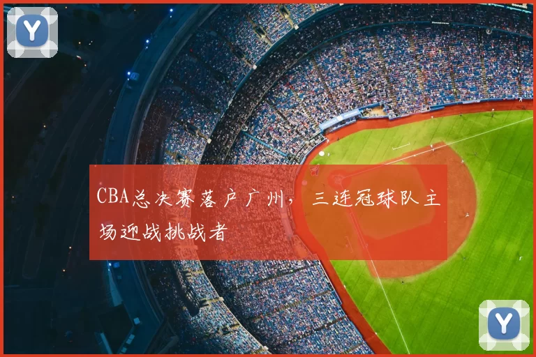 CBA总决赛落户广州，三连冠球队主场迎战挑战者