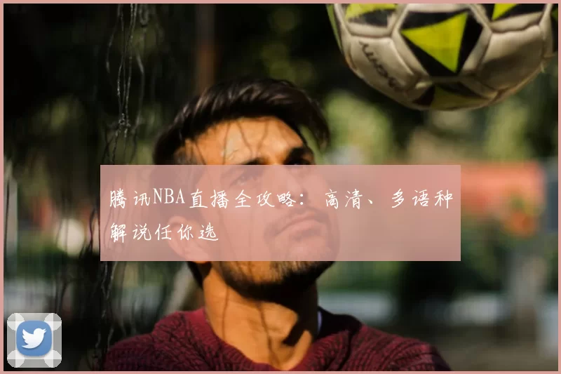 腾讯NBA直播全攻略：高清、多语种解说任你选
