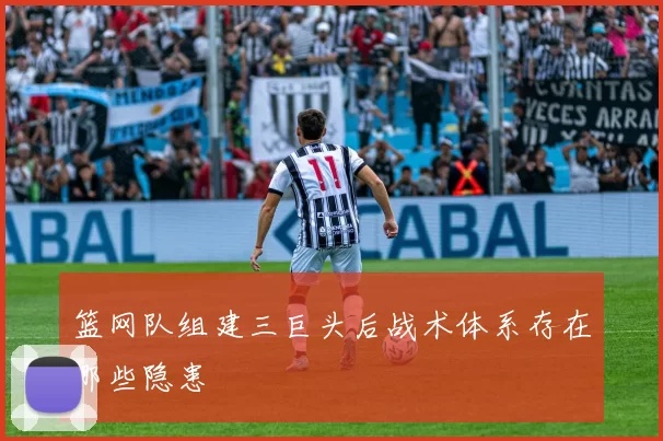 篮网队组建三巨头后战术体系存在哪些隐患