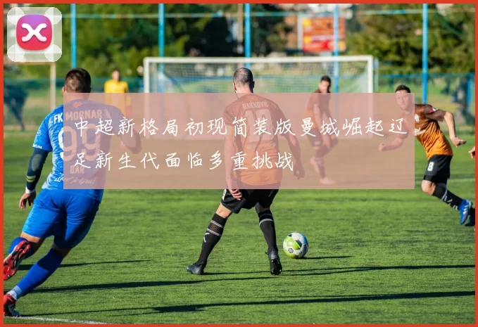 中超新格局初现简装版曼城崛起辽足新生代面临多重挑战