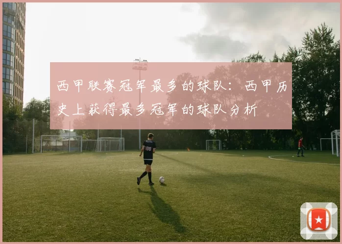 西甲联赛冠军最多的球队：西甲历史上获得最多冠军的球队分析