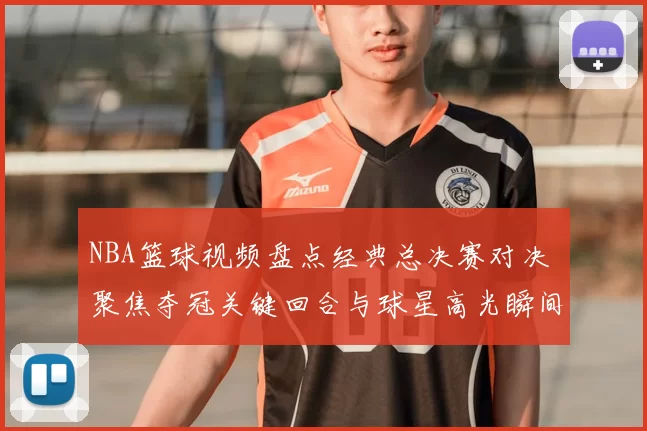 NBA篮球视频盘点经典总决赛对决 聚焦夺冠关键回合与球星高光瞬间