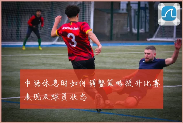 中场休息时如何调整策略提升比赛表现及球员状态