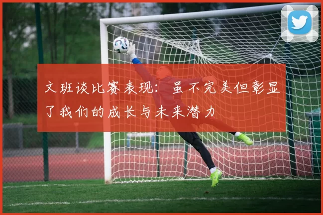 文班谈比赛表现：虽不完美但彰显了我们的成长与未来潜力