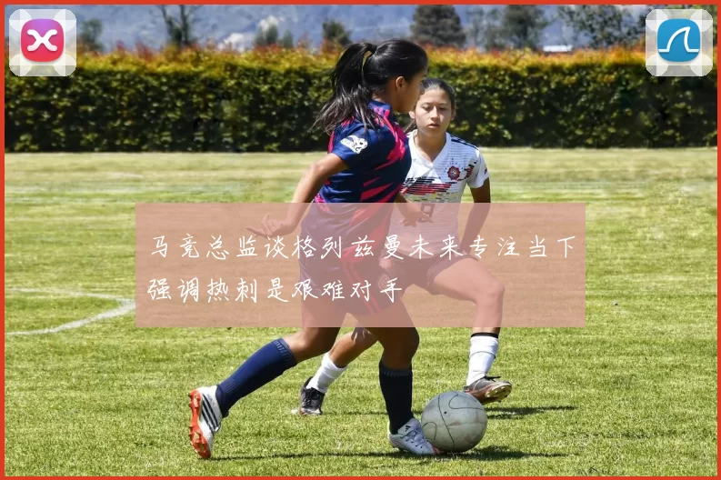 马竞总监谈格列兹曼未来专注当下强调热刺是艰难对手