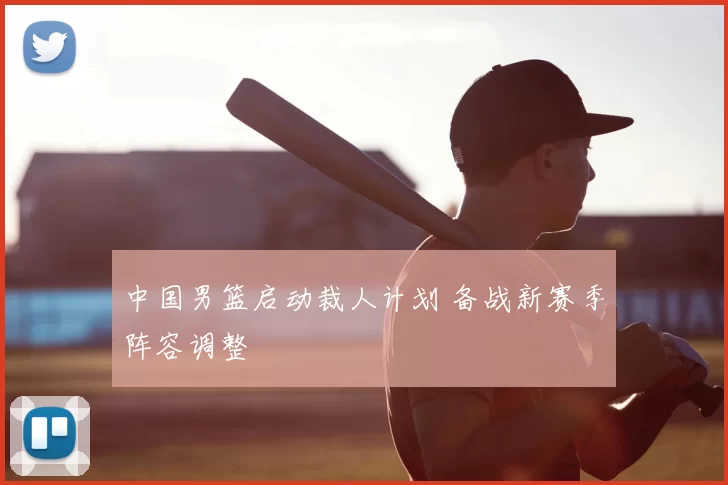 中国男篮启动裁人计划 备战新赛季阵容调整