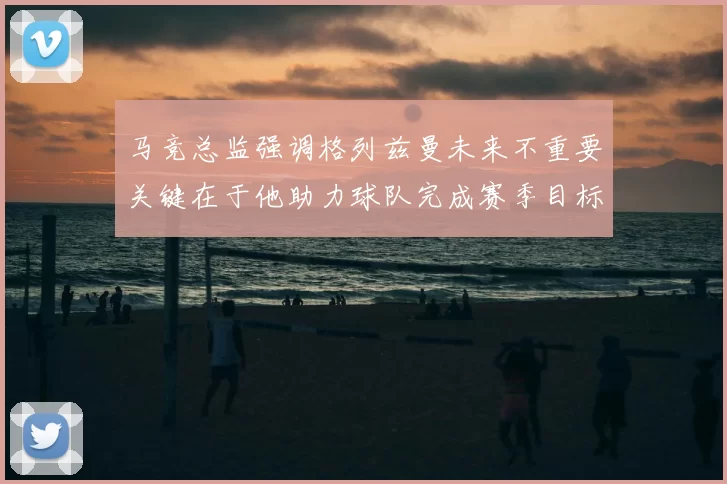 马竞总监强调格列兹曼未来不重要关键在于他助力球队完成赛季目标