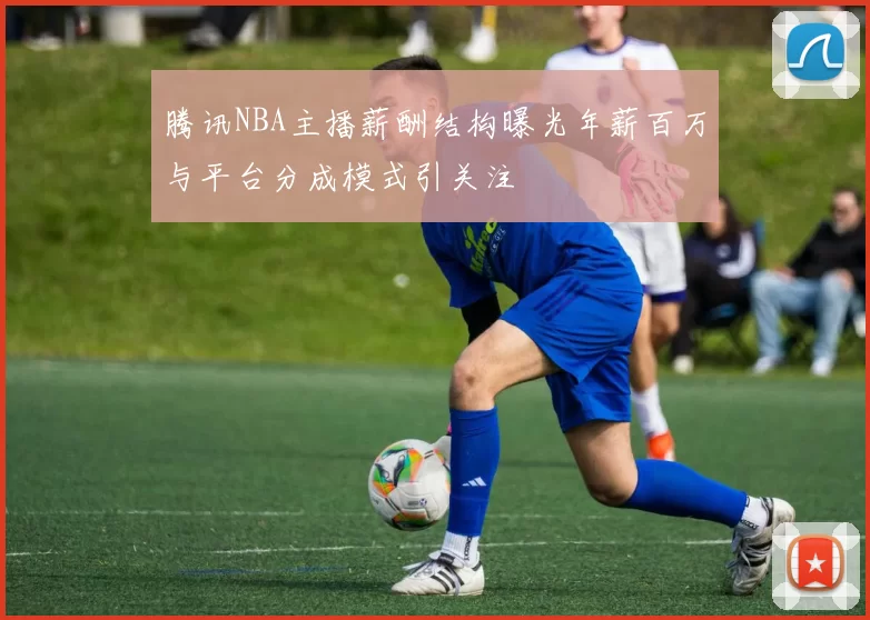 腾讯NBA主播薪酬结构曝光年薪百万与平台分成模式引关注