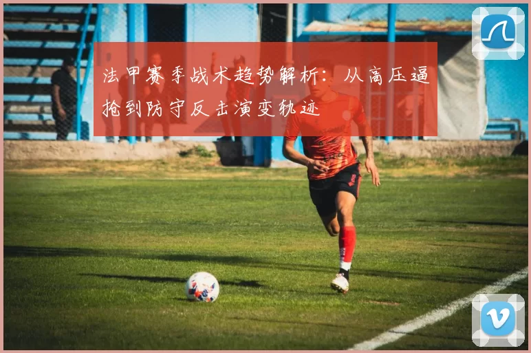 法甲赛季战术趋势解析：从高压逼抢到防守反击演变轨迹