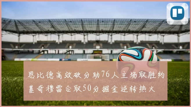 恩比德高效砍分助76人主场取胜约基奇穆雷合取50分掘金逆转热火