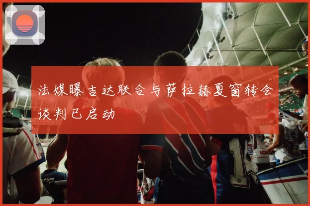 法媒曝吉达联合与萨拉赫夏窗转会谈判已启动