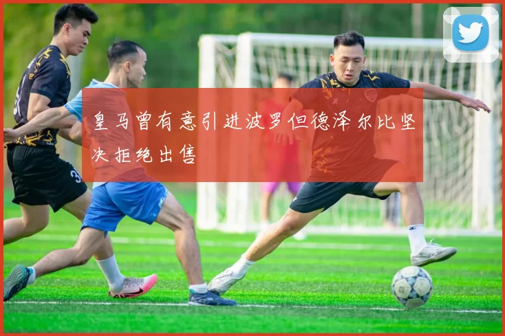 皇马曾有意引进波罗但德泽尔比坚决拒绝出售