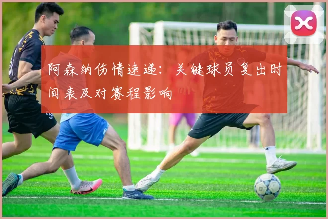 阿森纳伤情速递:关键球员复出时间表及对赛程影响