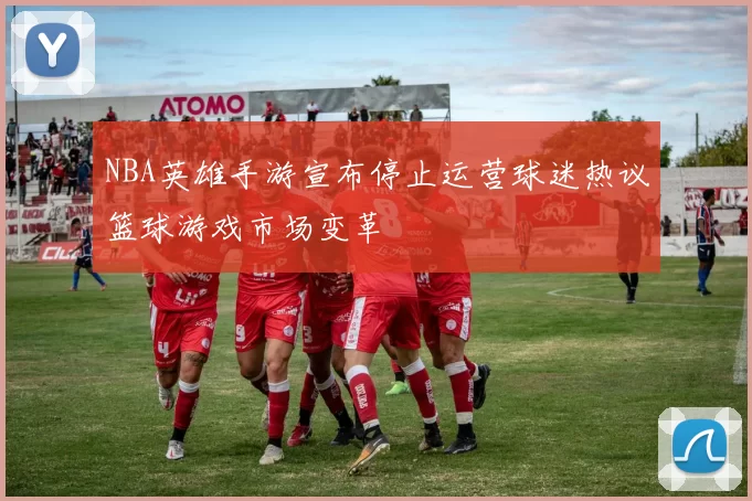 NBA英雄手游宣布停止运营球迷热议篮球游戏市场变革