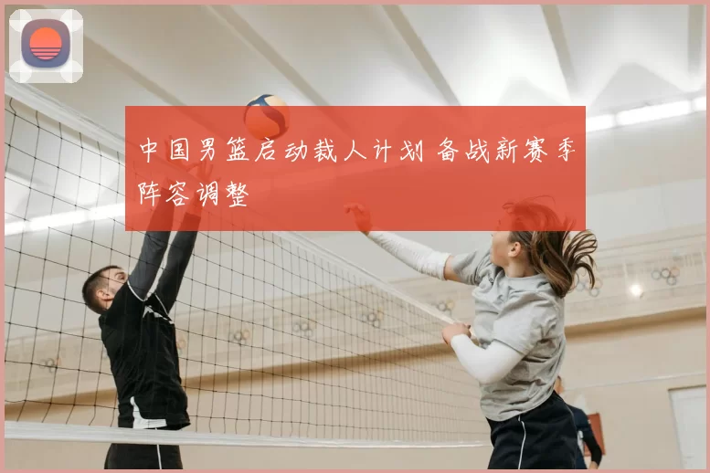 中国男篮启动裁人计划 备战新赛季阵容调整