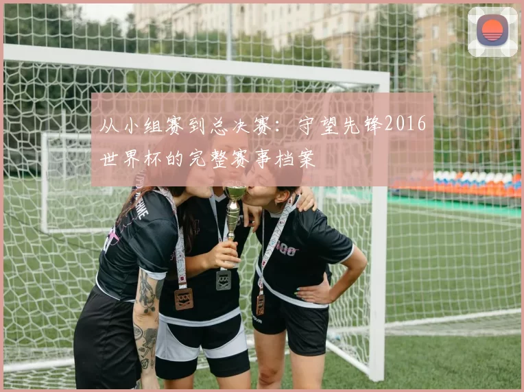 从小组赛到总决赛:守望先锋2016世界杯的完整赛事档案