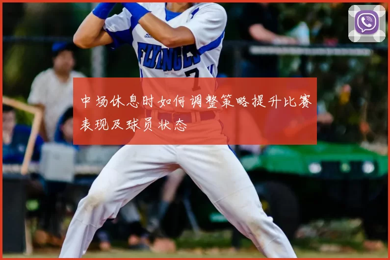 中场休息时如何调整策略提升比赛表现及球员状态