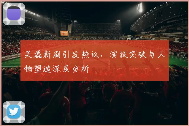 吴磊新剧引发热议，演技突破与人物塑造深度分析